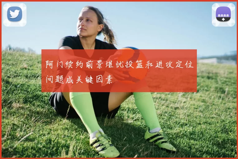 阿门续约前景堪忧投篮和进攻定位问题成关键因素