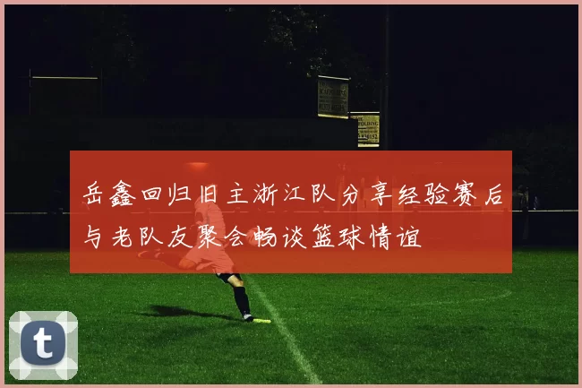 岳鑫回归旧主浙江队分享经验赛后与老队友聚会畅谈篮球情谊