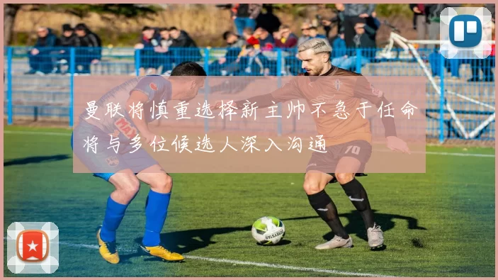 曼联将慎重选择新主帅不急于任命将与多位候选人深入沟通