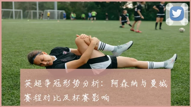 英超争冠形势分析：阿森纳与曼城赛程对比及杯赛影响