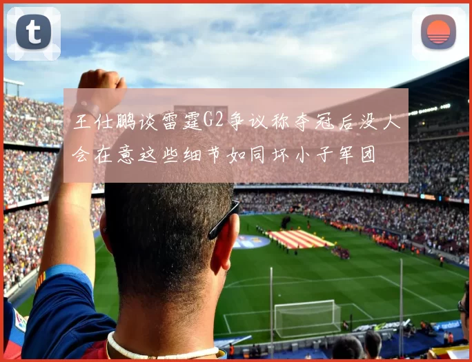 王仕鹏谈雷霆G2争议称夺冠后没人会在意这些细节如同坏小子军团