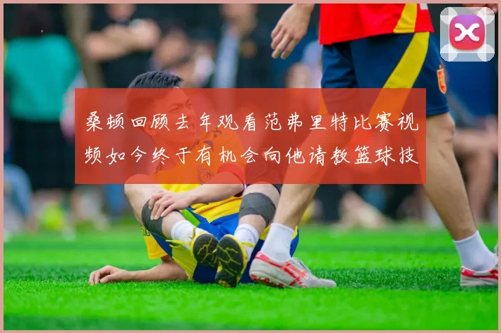 桑顿回顾去年观看范弗里特比赛视频如今终于有机会向他请教篮球技巧