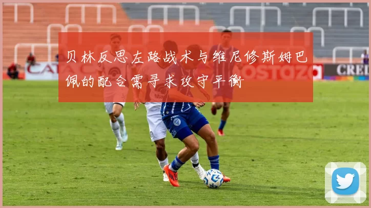 贝林反思左路战术与维尼修斯姆巴佩的配合需寻求攻守平衡