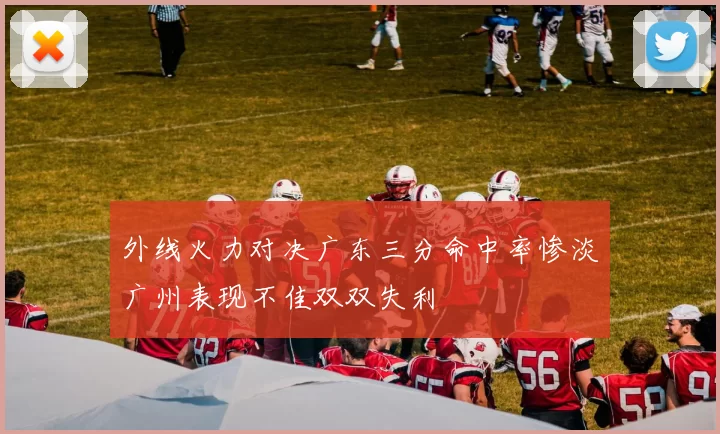 外线火力对决广东三分命中率惨淡广州表现不佳双双失利