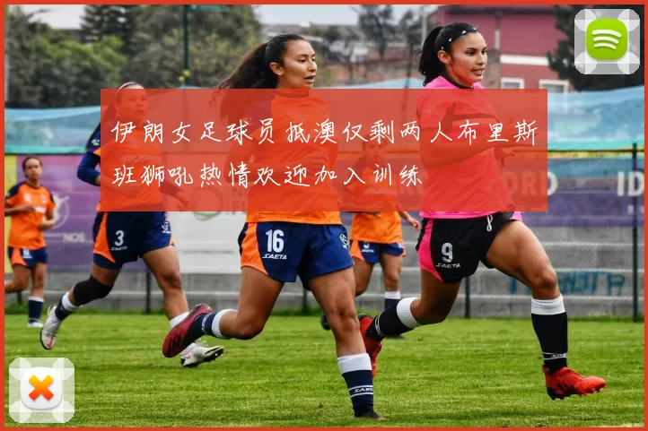 伊朗女足球员抵澳仅剩两人布里斯班狮吼热情欢迎加入训练