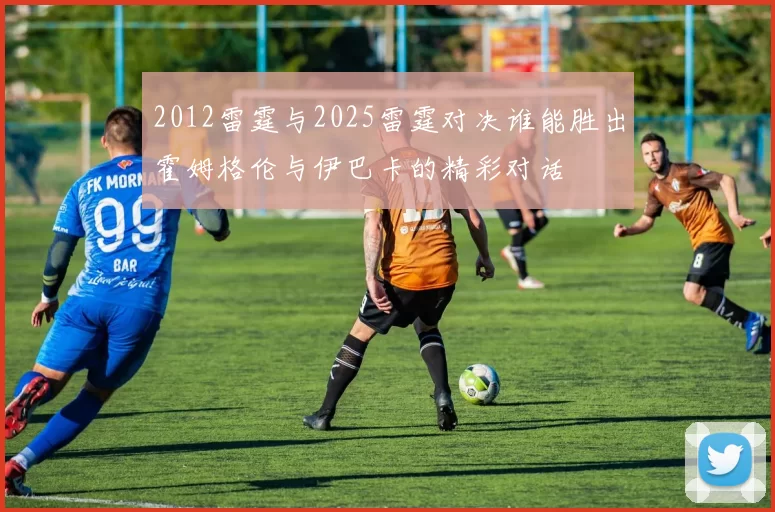 2012雷霆与2025雷霆对决谁能胜出霍姆格伦与伊巴卡的精彩对话