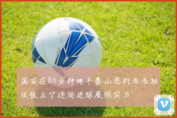 国安在86分钟绝平泰山恩科洛洛助攻张玉宁连场进球展现实力