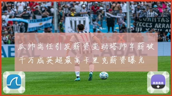 瓜帅离任引发薪资变动塔帅年薪破千万成英超最高卡里克薪资曝光