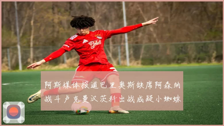 阿斯媒体报道巴里奥斯缺席阿森纳战斗卢克曼汉茨科出战成疑小蜘蛛有望参赛