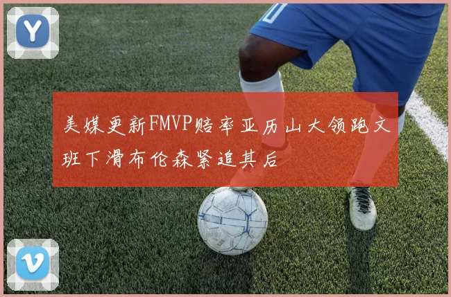 美媒更新FMVP赔率亚历山大领跑文班下滑布伦森紧追其后