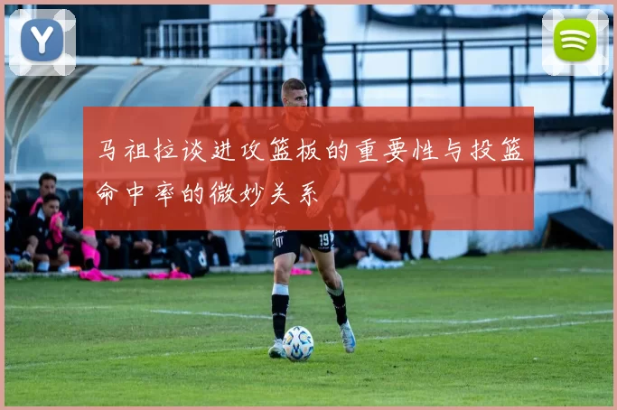 马祖拉谈进攻篮板的重要性与投篮命中率的微妙关系