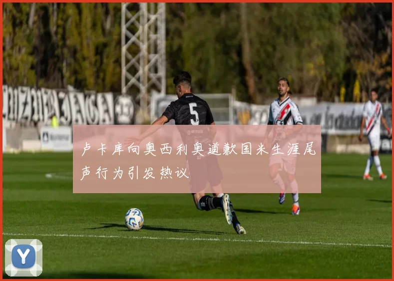 卢卡库向奥西利奥道歉国米生涯尾声行为引发热议