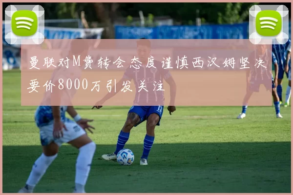 曼联对M费转会态度谨慎西汉姆坚决要价8000万引发关注