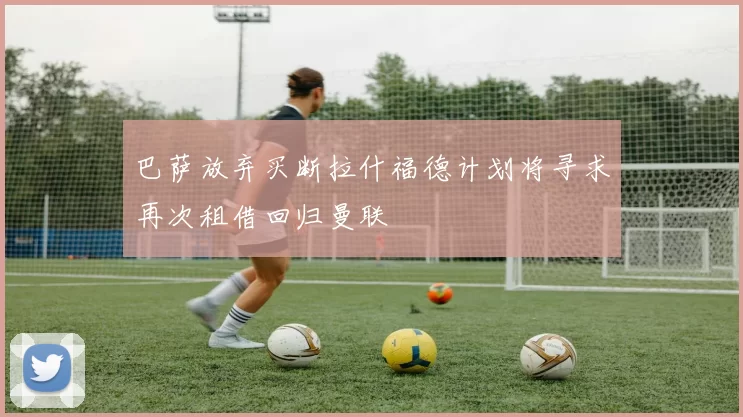 巴萨放弃买断拉什福德计划将寻求再次租借回归曼联
