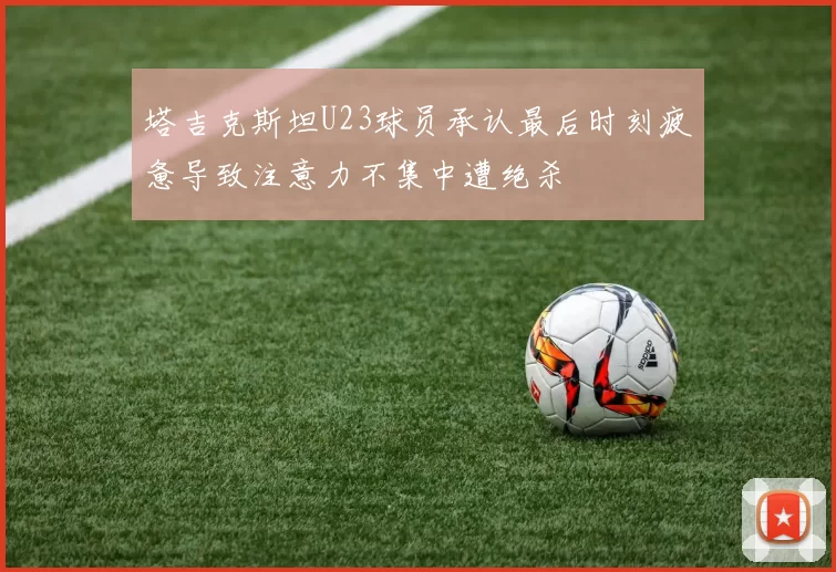 塔吉克斯坦U23球员承认最后时刻疲惫导致注意力不集中遭绝杀