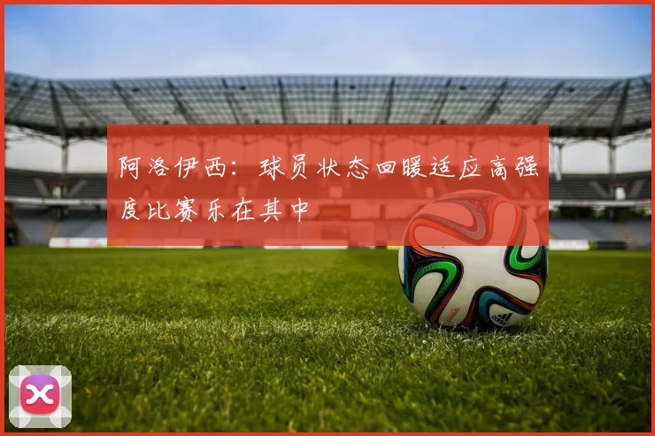 阿洛伊西：球员状态回暖适应高强度比赛乐在其中